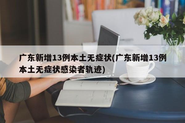 广东新增13例本土无症状(广东新增13例本土无症状感染者轨迹)