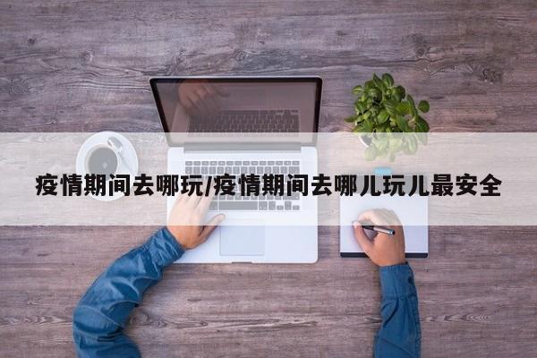 疫情期间去哪玩/疫情期间去哪儿玩儿最安全
