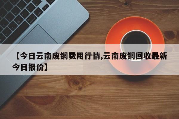【今日云南废铜费用行情,云南废铜回收最新今日报价】