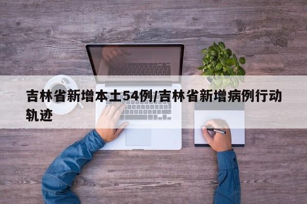 吉林省新增本土54例/吉林省新增病例行动轨迹