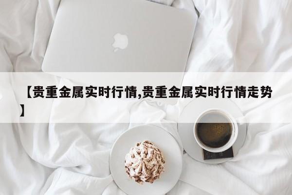【贵重金属实时行情,贵重金属实时行情走势】