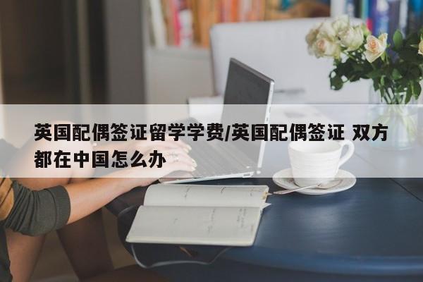 英国配偶签证留学学费/英国配偶签证 双方都在中国怎么办