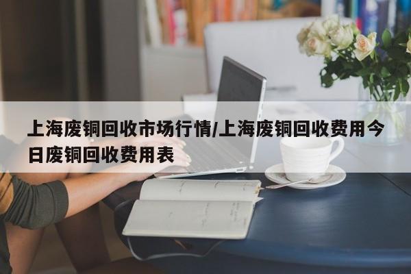上海废铜回收市场行情/上海废铜回收费用今日废铜回收费用表
