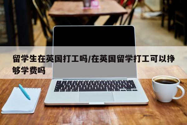 留学生在英国打工吗/在英国留学打工可以挣够学费吗