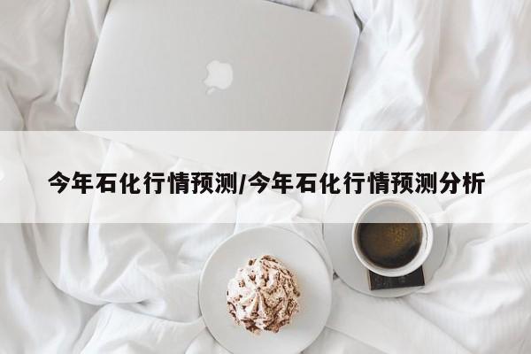今年石化行情预测/今年石化行情预测分析
