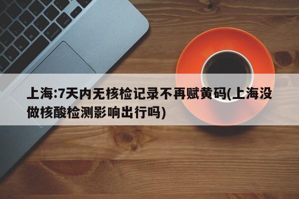 上海:7天内无核检记录不再赋黄码(上海没做核酸检测影响出行吗)