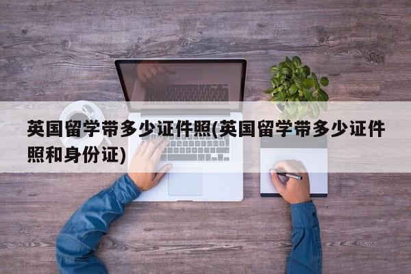 英国留学带多少证件照(英国留学带多少证件照和身份证)
