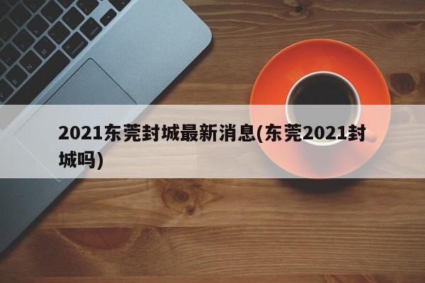 2021东莞封城最新消息(东莞2021封城吗)
