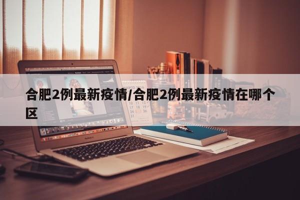 合肥2例最新疫情/合肥2例最新疫情在哪个区