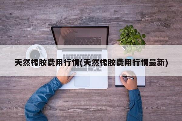 天然橡胶费用行情(天然橡胶费用行情最新)