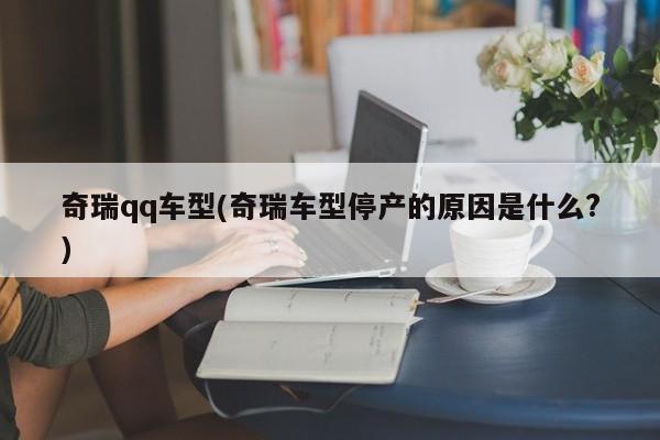 奇瑞qq车型(奇瑞车型停产的原因是什么?)