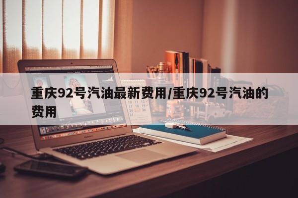 重庆92号汽油最新费用/重庆92号汽油的费用