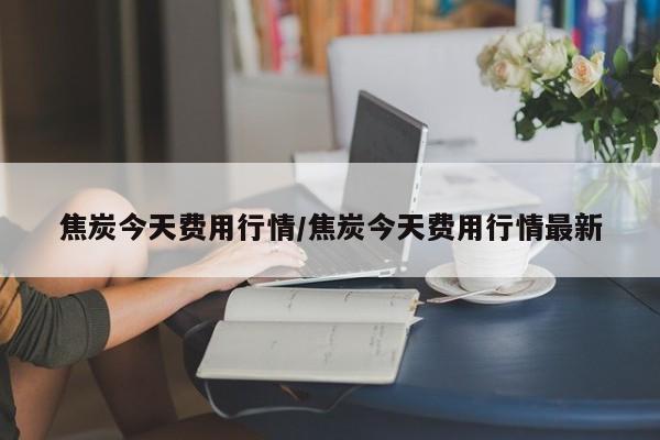 焦炭今天费用行情/焦炭今天费用行情最新