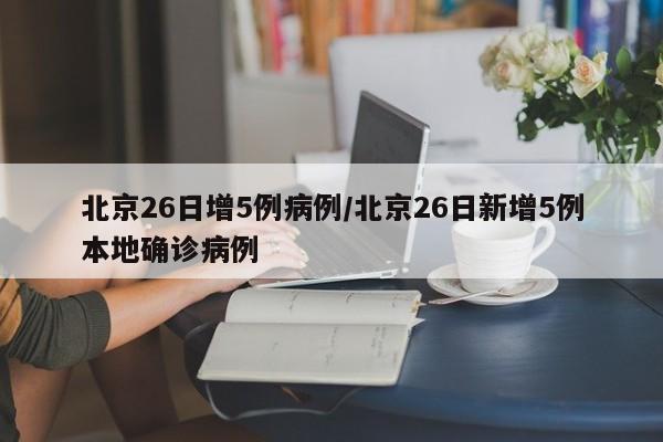 北京26日增5例病例/北京26日新增5例本地确诊病例