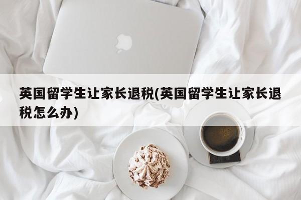 英国留学生让家长退税(英国留学生让家长退税怎么办)