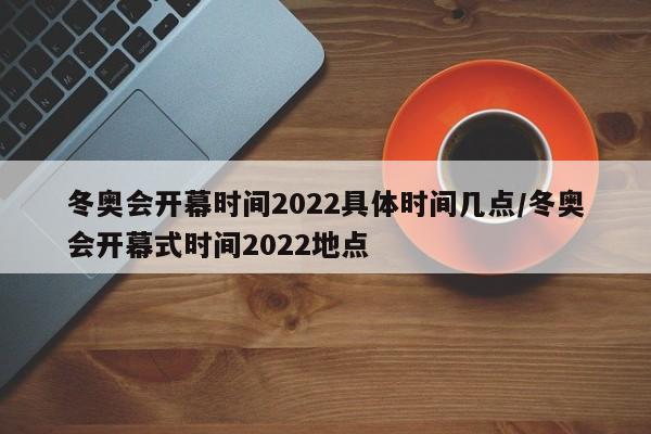 冬奥会开幕时间2022具体时间几点/冬奥会开幕式时间2022地点