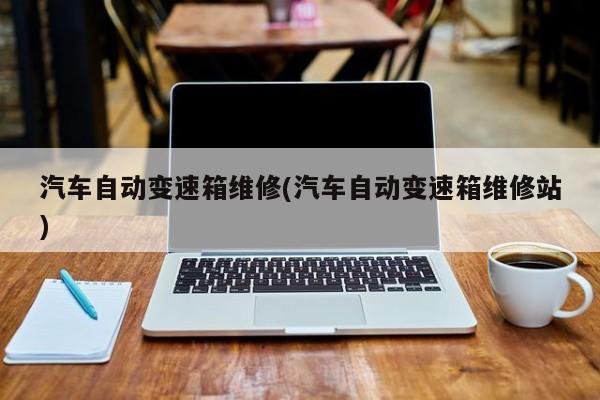 汽车自动变速箱维修(汽车自动变速箱维修站)