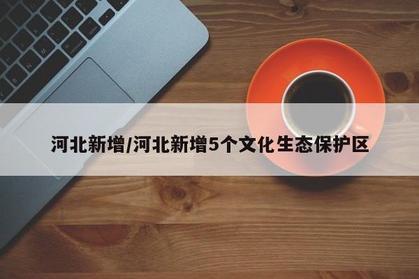 河北新增/河北新增5个文化生态保护区