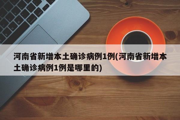 河南省新增本土确诊病例1例(河南省新增本土确诊病例1例是哪里的)