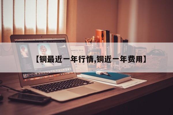 【铜最近一年行情,铜近一年费用】