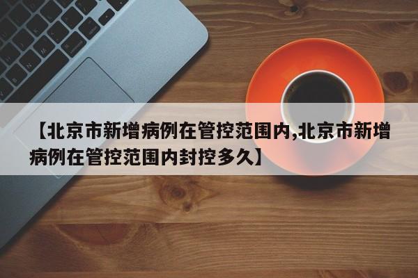 【北京市新增病例在管控范围内,北京市新增病例在管控范围内封控多久】