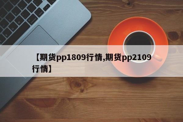 【期货pp1809行情,期货pp2109行情】