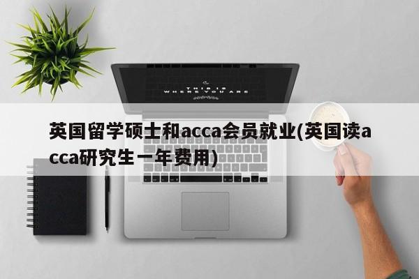 英国留学硕士和acca会员就业(英国读acca研究生一年费用)