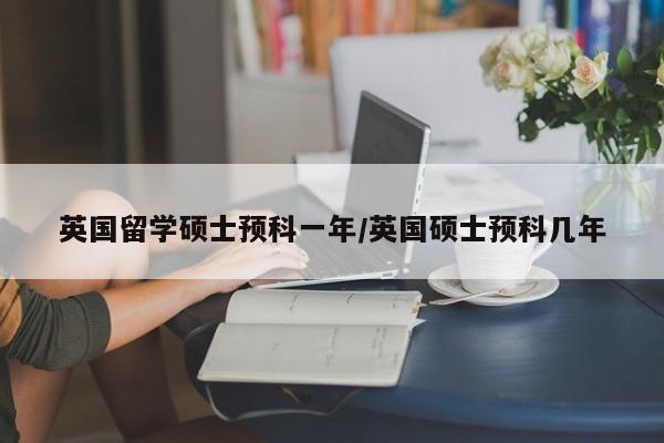 英国留学硕士预科一年/英国硕士预科几年