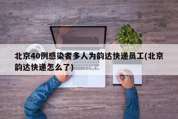 北京40例感染者多人为韵达快递员工(北京韵达快递怎么了)