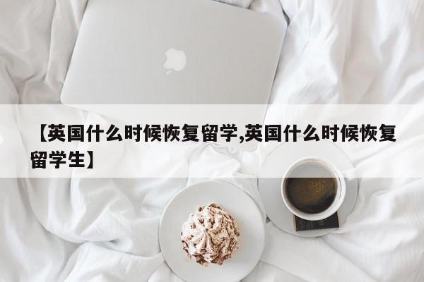 【英国什么时候恢复留学,英国什么时候恢复留学生】