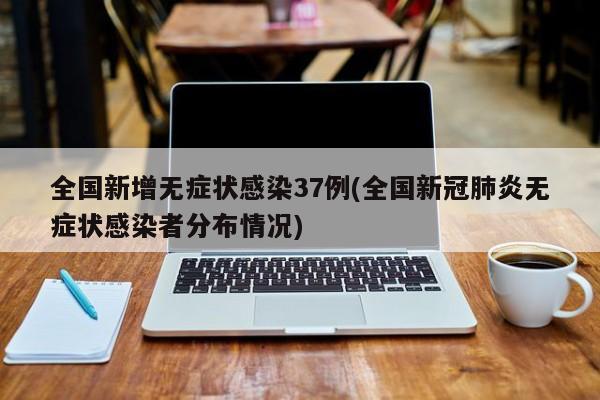 全国新增无症状感染37例(全国新冠肺炎无症状感染者分布情况)