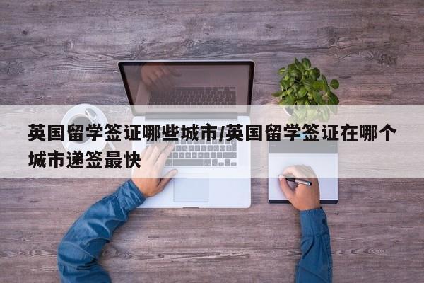 英国留学签证哪些城市/英国留学签证在哪个城市递签最快