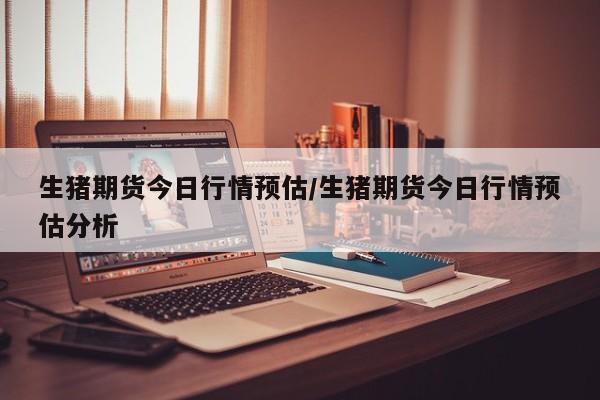 生猪期货今日行情预估/生猪期货今日行情预估分析