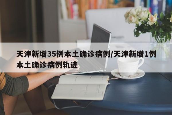 天津新增35例本土确诊病例/天津新增1例本土确诊病例轨迹