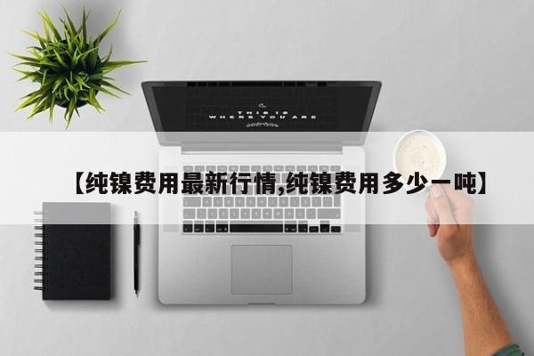 【纯镍费用最新行情,纯镍费用多少一吨】