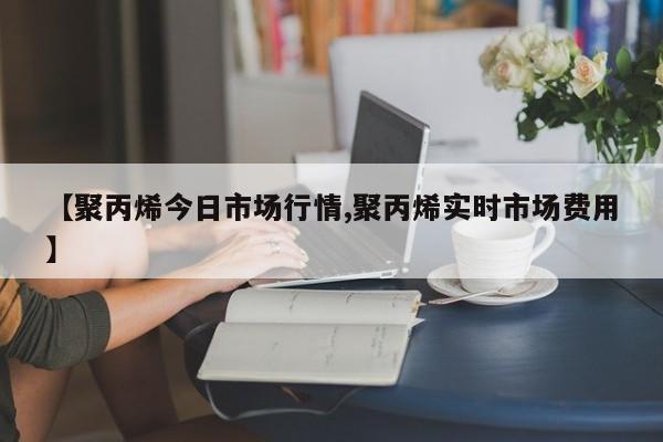 【聚丙烯今日市场行情,聚丙烯实时市场费用】