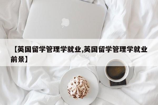 【英国留学管理学就业,英国留学管理学就业前景】