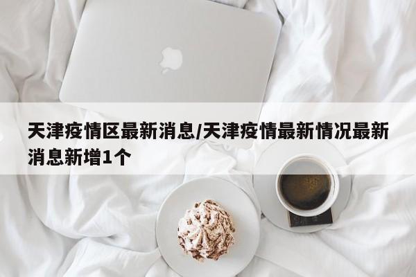 天津疫情区最新消息/天津疫情最新情况最新消息新增1个