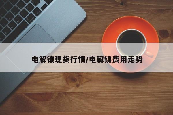 电解镍现货行情/电解镍费用走势