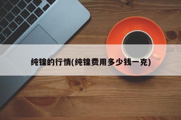 纯镍的行情(纯镍费用多少钱一克)