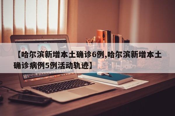 【哈尔滨新增本土确诊6例,哈尔滨新增本土确诊病例5例活动轨迹】