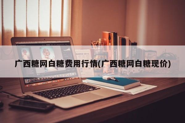 广西糖网白糖费用行情(广西糖网白糖现价)