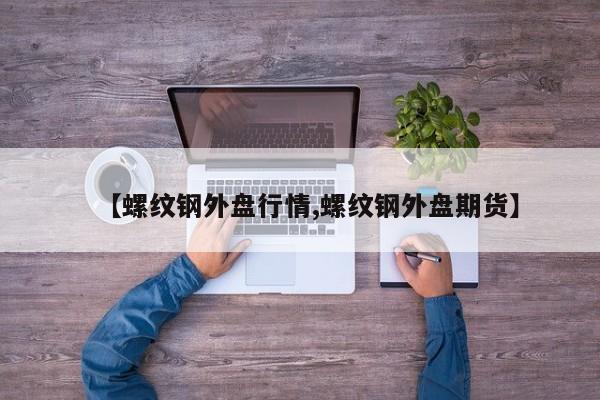 【螺纹钢外盘行情,螺纹钢外盘期货】