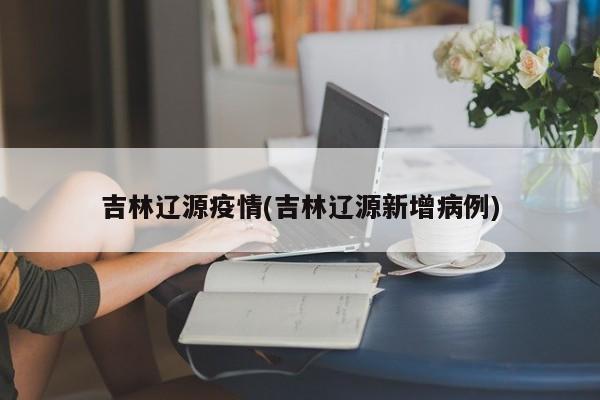 吉林辽源疫情(吉林辽源新增病例)