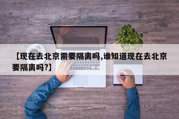 【现在去北京需要隔离吗,谁知道现在去北京要隔离吗?】
