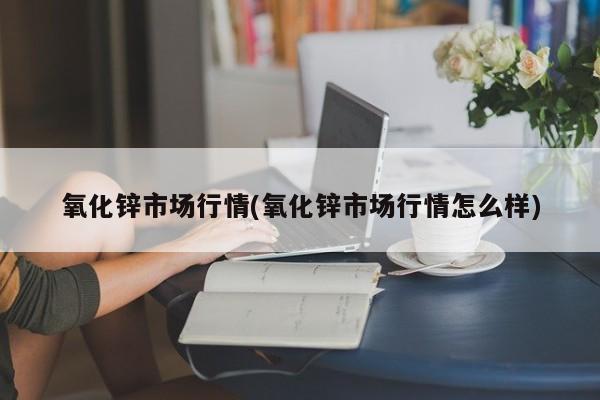 氧化锌市场行情(氧化锌市场行情怎么样)
