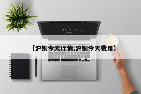 【沪铜今天行情,沪铜今天费用】