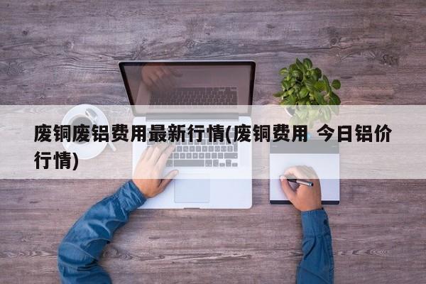 废铜废铝费用最新行情(废铜费用 今日铝价行情)