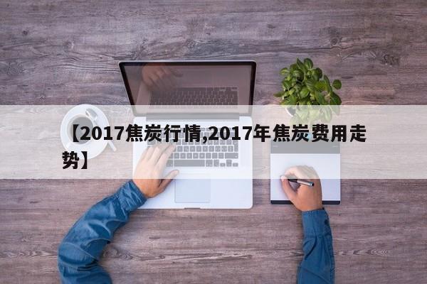 【2017焦炭行情,2017年焦炭费用走势】