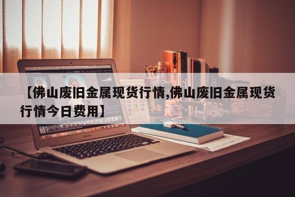 【佛山废旧金属现货行情,佛山废旧金属现货行情今日费用】